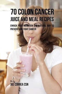 70 Colon Cancer Juice and Meal Recipes: Enrich Your Nutrition the Natural Way to Prevent and Fight Cancer by Correa Csn, Joe