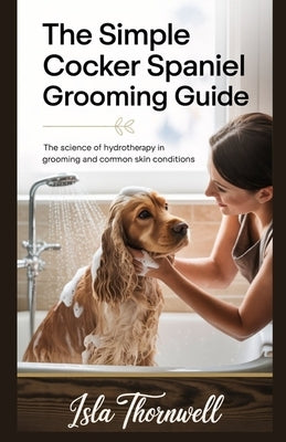 The Simple Cocker Spaniel Grooming Guide: The Science of Hydrotherapy in Grooming and Common Skin Conditions by Thornwell, Isla