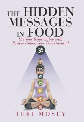 The Hidden Messages in Food: Use Your Relationship with Food to Unlock Your True Potential by Mosey, Teri
