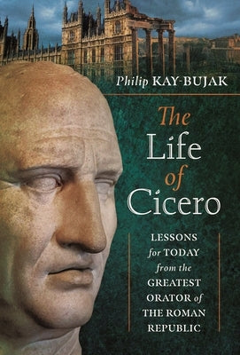 The Life of Cicero: Lessons for Today from the Greatest Orator of the Roman Republic by Kay-Bujak, Philip