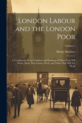 London Labour and the London Poor: A Cyclopaedia of the Condition and Earnings of Those That Will Work, Those That Cannot Work, and Those That Will No by Mayhew, Henry