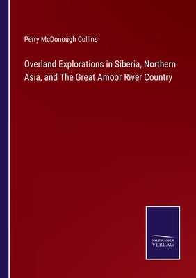 Overland Explorations in Siberia, Northern Asia, and The Great Amoor River Country by Collins, Perry McDonough