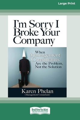 I'm Sorry I Broke Your Company: When Management Consultants are the Problem, Not the Solution (16pt Large Print Edition) by Phelan, Karen