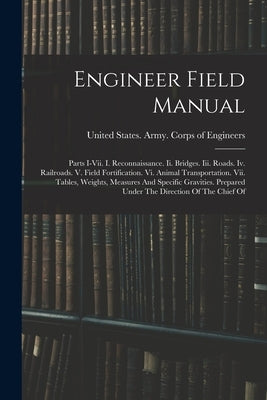 Engineer Field Manual: Parts I-vii. I. Reconnaissance. Ii. Bridges. Iii. Roads. Iv. Railroads. V. Field Fortification. Vi. Animal Transportat by United States Army Corps of Engineers