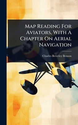 Map Reading For Aviators, With A Chapter On Aerial Navigation by Benson, Charles Beverley