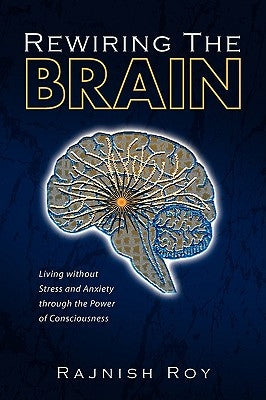 Rewiring the Brain: Living Without Stress and Anxiety Through the Power of Consciousness by Roy, Rajnish