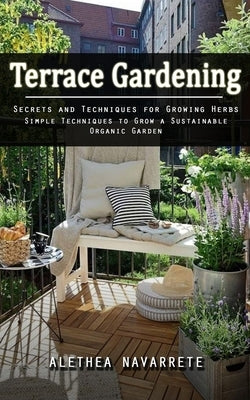 Terrace Gardening: Secrets and Techniques for Growing Herbs (Simple Techniques to Grow a Sustainable Organic Garden) by Navarrete, Alethea