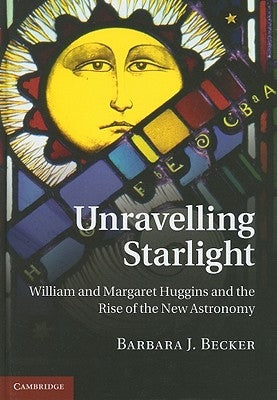 Unravelling Starlight: William and Margaret Huggins and the Rise of the New Astronomy by Becker, Barbara J.