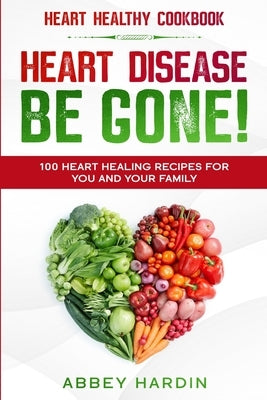 Heart Healthy Cookbook: HEART DISEASE BE GONE! 100 Heart Healing Recipes For You and Your Family by Hardin, Abbey
