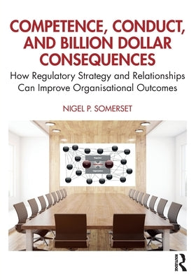 Competence, Conduct, and Billion Dollar Consequences: How Regulatory Strategy and Relationships Can Improve Organisational Outcomes by Somerset, Nigel P.