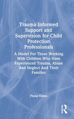 Trauma Informed Support and Supervision for Child Protection Professionals: A Model For Those Working With Children Who Have Experienced Trauma, Abuse by Oates, Fiona