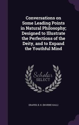 Conversations on Some Leading Points in Natural Philosophy; Designed to Illustrate the Perfections of the Deity, and to Expand the Youthful Mind by Draper, B. H.
