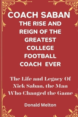 Coach Saban: THE RISE AND REIGN OF THE GREATEST COLLEGE FOOTBALL COACH EVER: The Life and Legacy Of Nick Saban, The Man Who Changed The Game by Melton, Donald