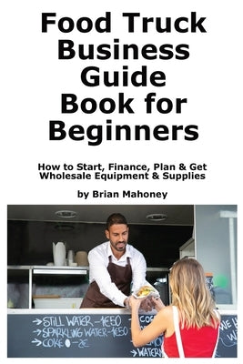 Food Truck Business Guide Book for Beginners: How to Start, Finance, Plan & Get Wholesale Equipment & Supplies by Mahoney, Brian