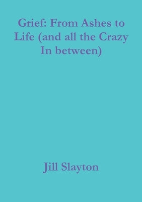 Grief: From Ashes to Life (and all the Crazy In between) by Slayton, Jill