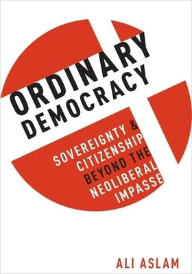 Ordinary Democracy: Sovereignty and Citizenship Beyond the Neoliberal Impasse by Aslam, Ali