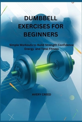 Dumbbell Exercises for Beginners: Simple Workouts to Build Strength Confidence Energy and Total Fitness by Creed, Avery