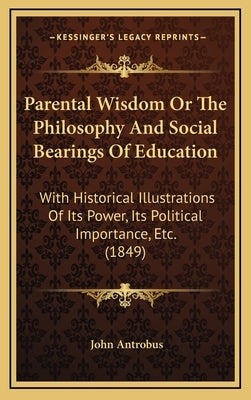 Parental Wisdom Or The Philosophy And Social Bearings Of Education: With Historical Illustrations Of Its Power, Its Political Importance, Etc. (1849) by Antrobus, John