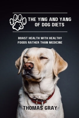 The Ying and Yang of Dog Diets: Boast health with healthy foods rather than medicine by Gray, Thomas