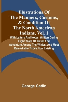 Illustrations Of The Manners, Customs, & Condition Of The North American Indians, Vol. 1; With Letters And Notes, Written During Eight Years Of Travel by Catlin, George