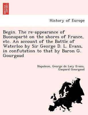 Begin. the Re-Appearance of Buonaparte on the Shores of France, Etc. an Account of the Battle of Waterloo by Sir George D. L. Evans, in Confutation to by Evans, George De Lacy
