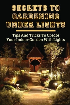 Secrets To Gardening Under Lights: Tips And Tricks To Create Your Indoor Garden With Lights: Ideas For Gardening Under Lights by Ullah, Troy