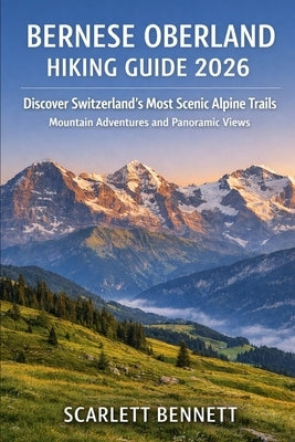 Bernese Oberland Hiking Guide 2026: Discover Switzerland's Most Scenic Alpine Trails Mountain Adventures and Panoramic Views by Bennett, Scarlett
