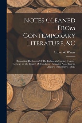 Notes Gleaned From Contemporary Literature, &c: Respecting The Issuers Of The Eighteenth Century Tokens: Struck For The County Of Middlesex: Arranged by Waters, Arthur W.