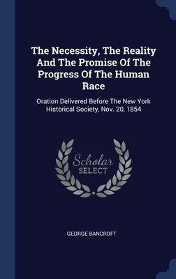 The Necessity, The Reality And The Promise Of The Progress Of The Human Race: Oration Delivered Before The New York Historical Society, Nov. 20, 1854 by Bancroft, George