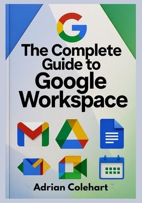 The Complete Guide to Google Workspace: "A Step-by-Step Guide to Leveraging Google's Suite of Tools for Success" by Colehart, Adrian