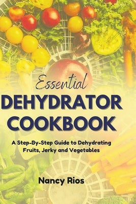 Essential Dehydrator Cookbook: A Step-By-Step Guide to Dehydrating Fruits, Jerky and Vegetables by Rios, Nancy