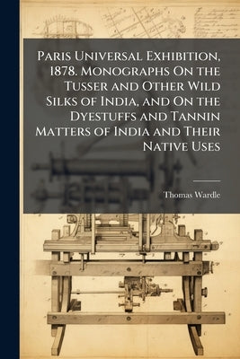Paris Universal Exhibition, 1878. Monographs On the Tusser and Other Wild Silks of India, and On the Dyestuffs and Tannin Matters of India and Their N by Wardle, Thomas