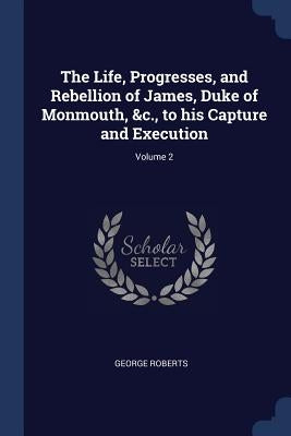 The Life, Progresses, and Rebellion of James, Duke of Monmouth, &c., to his Capture and Execution; Volume 2 by Roberts, George