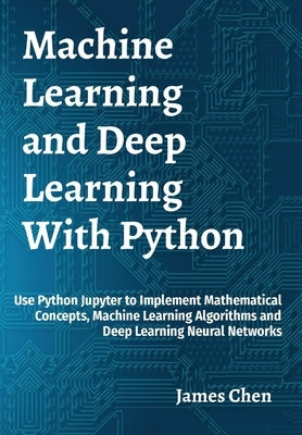 Machine Learning and Deep Learning With Python: Use Python Jupyter to Implement Mathematical Concepts, Machine Learning Algorithms and Deep Learning N by Chen, James