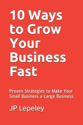 10 Ways to Grow Your Business Fast: Proven Strategies to Make Your Small Business a Large Business by Lepeley, Jp
