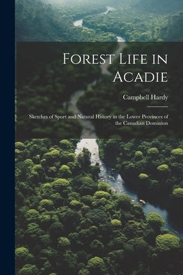 Forest Life in Acadie: Sketches of Sport and Natural History in the Lower Provinces of the Canadian Dominion by Hardy, Campbell