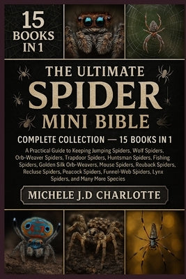 The Ultimate Spider Mini Bible: COMPLETE COLLECTION - 15 BOOKS IN 1: Practical Guide to Keeping Jumping Spiders, Wolf Spiders, Orb-Weaver Spiders, Tra by J. D. Charlotte, Michele