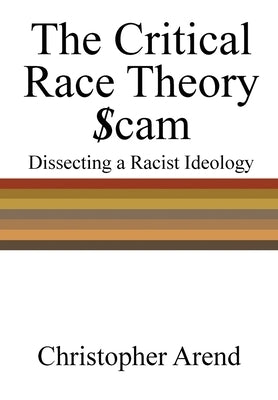 The Critical Race Theory Scam: Dissecting a Racist Ideology by Arend, Christopher