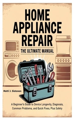Home Appliance Repair the Ultimate Manual: A Beginner's Guide to Device Longevity, Diagnosis, Common Problems, and Quick Fixes, Plus Safety by J. Sistonen, Matti