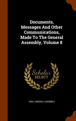 Documents, Messages And Other Communications, Made To The General Assembly, Volume 8 by Assembly, Ohio General