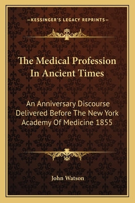The Medical Profession In Ancient Times: An Anniversary Discourse Delivered Before The New York Academy Of Medicine 1855 by Watson, John