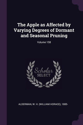 The Apple as Affected by Varying Degrees of Dormant and Seasonal Pruning; Volume 158 by Alderman, W. H. (William Horace) 1885-