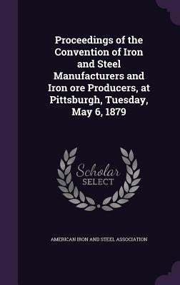 Proceedings of the Convention of Iron and Steel Manufacturers and Iron ore Producers, at Pittsburgh, Tuesday, May 6, 1879 by American Iron and Steel Association