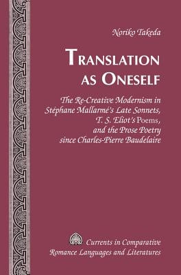 Translation as Oneself: The Re-Creative Modernism in Stéphane Mallarmé's Late Sonnets, T. S. Eliot's Poems, and the Prose Poetry Since Charles by Alvarez-Detrell, Tamara