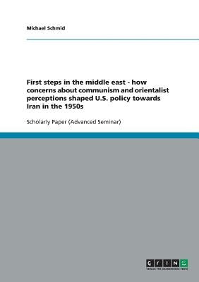 First steps in the middle east - how concerns about communism and orientalist perceptions shaped U.S. policy towards Iran in the 1950s by Schmid, Michael
