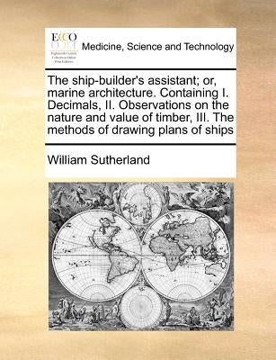 The Ship-Builder's Assistant; Or, Marine Architecture. Containing I. Decimals, II. Observations on the Nature and Value of Timber, III. the Methods of by Sutherland, William
