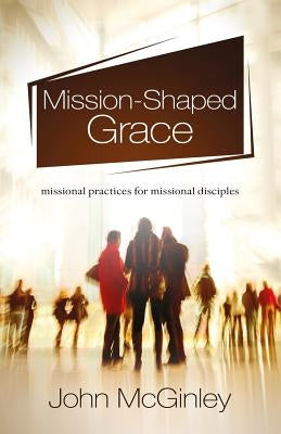 Mission-Shaped Grace: Missional practices for missional disciples by McGinley, John