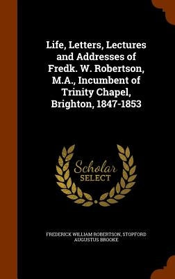 Life, Letters, Lectures and Addresses of Fredk. W. Robertson, M.A., Incumbent of Trinity Chapel, Brighton, 1847-1853 by Robertson, Frederick William