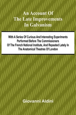 An Account of the Late Improvements in Galvanism; With a Series of Curious and Interesting Experiments Performed Before the Commissioners of the Frenc by Aldini, Giovanni