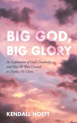 Big God, Big Glory: An Exploration of God's Creativity and How We Were Created to Display His Glory by Hoeft, Kendall